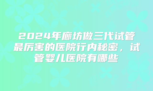 2024年廊坊做三代试管最厉害的医院行内秘密，试管婴儿医院有哪些
