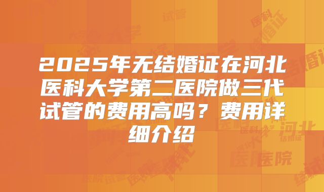 2025年无结婚证在河北医科大学第二医院做三代试管的费用高吗?费用详细介绍