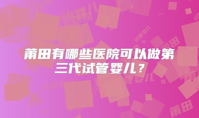 莆田有哪些医院可以做第三代试管婴儿？