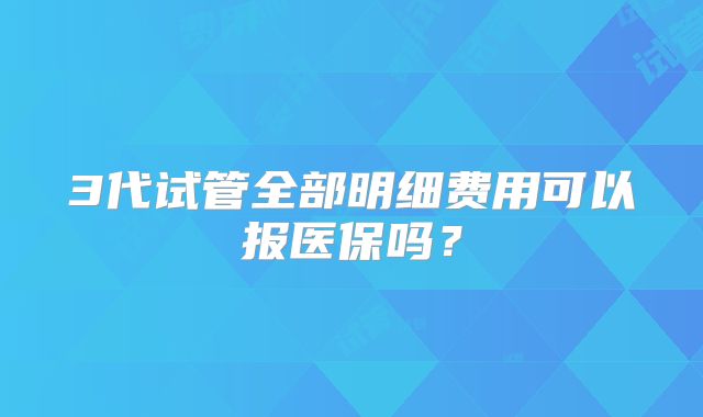 3代试管全部明细费用可以报医保吗？