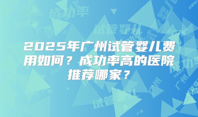 2025年广州试管婴儿费用如何？成功率高的医院推荐哪家？