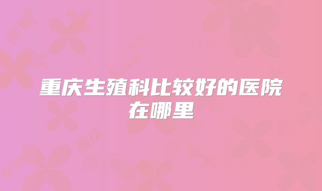 重庆生殖科比较好的医院在哪里