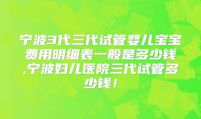 宁波3代三代试管婴儿宝宝费用明细表一般是多少钱,宁波妇儿医院三代试管多少钱！