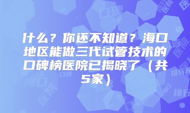 什么？你还不知道？海口地区能做三代试管技术的口碑榜医院已揭晓了（共5家）