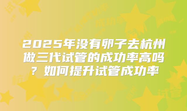 2025年没有卵子去杭州做三代试管的成功率高吗？如何提升试管成功率