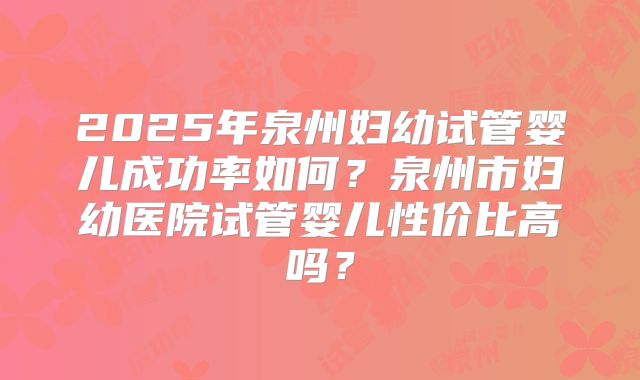 2025年泉州妇幼试管婴儿成功率如何？泉州市妇幼医院试管婴儿性价比高吗？