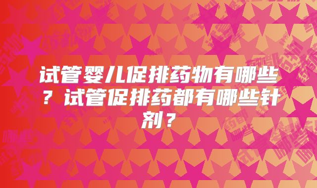 试管婴儿促排药物有哪些?试管促排药都有哪些针剂?