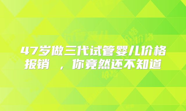 47岁做三代试管婴儿价格报销 ,你竟然还不知道