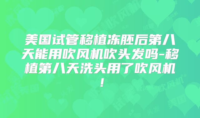 美国试管移植冻胚后第八天能用吹风机吹头发吗-移植第八天洗头用了吹风机！