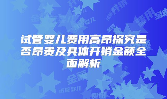 试管婴儿费用高昂探究是否昂贵及具体开销金额全面解析