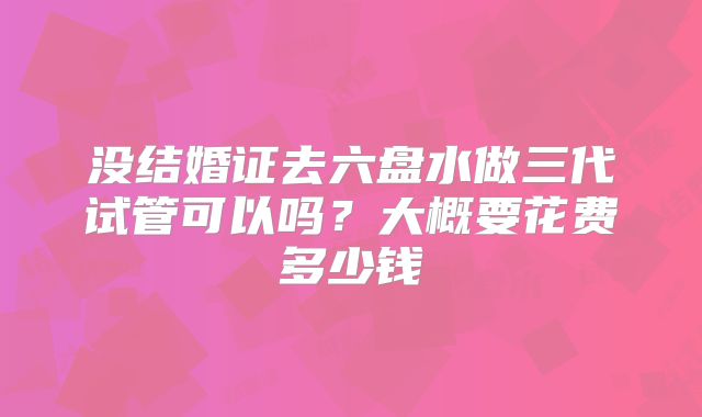 没结婚证去六盘水做三代试管可以吗？大概要花费多少钱