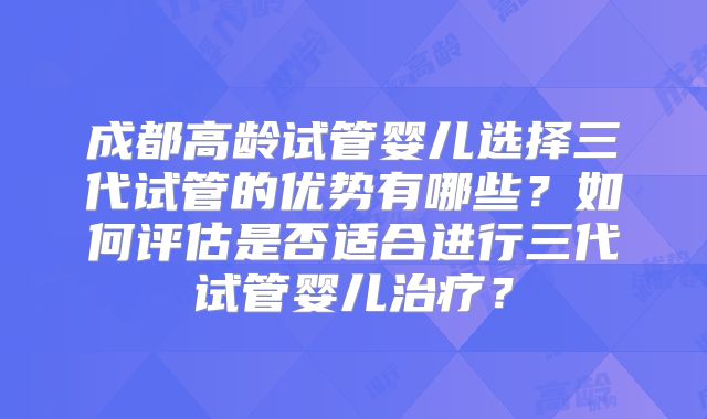 成都高龄试管婴儿选择三代试管的优势有哪些？如何评估是否适合进行三代试管婴儿治疗？
