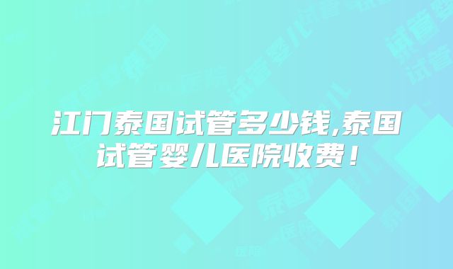 江门泰国试管多少钱,泰国试管婴儿医院收费！