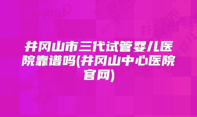 井冈山市三代试管婴儿医院靠谱吗(井冈山中心医院官网)