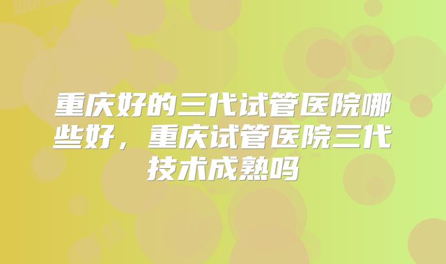 重庆好的三代试管医院哪些好，重庆试管医院三代技术成熟吗
