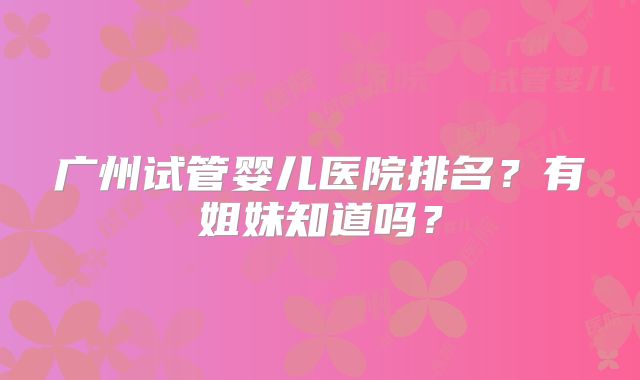 广州试管婴儿医院排名?有姐妹知道吗?