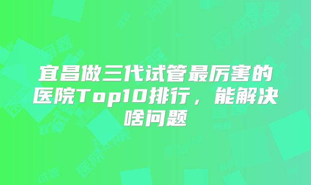宜昌做三代试管最厉害的医院Top10排行,能解决啥问题