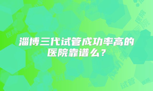 淄博三代试管成功率高的医院靠谱么？