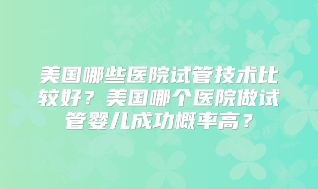 美国哪些医院试管技术比较好？美国哪个医院做试管婴儿成功概率高？