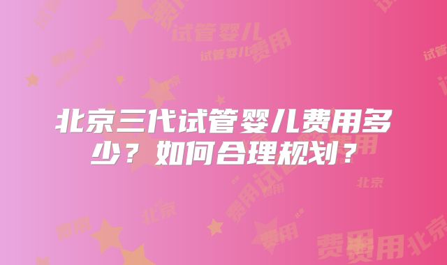 北京三代试管婴儿费用多少？如何合理规划？