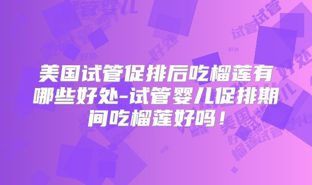 美国试管促排后吃榴莲有哪些好处-试管婴儿促排期间吃榴莲好吗！