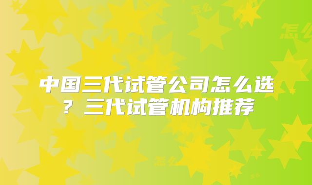 中国三代试管公司怎么选？三代试管机构推荐