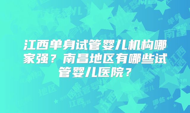 江西单身试管婴儿机构哪家强？南昌地区有哪些试管婴儿医院？