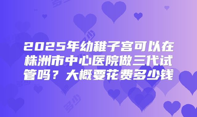 2025年幼稚子宫可以在株洲市中心医院做三代试管吗?大概要花费多少钱