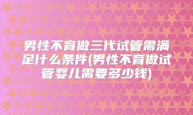 男性不育做三代试管需满足什么条件(男性不育做试管婴儿需要多少钱)