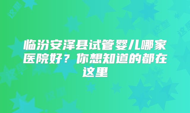 临汾安泽县试管婴儿哪家医院好？你想知道的都在这里