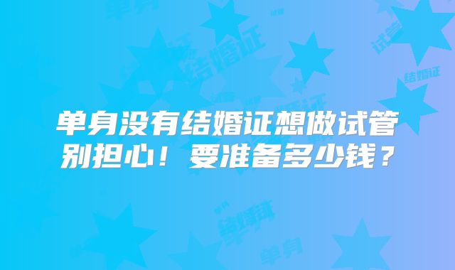 单身没有结婚证想做试管别担心！要准备多少钱？