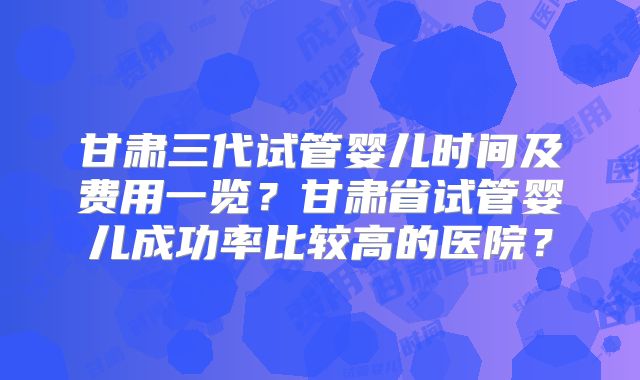甘肃三代试管婴儿时间及费用一览？甘肃省试管婴儿成功率比较高的医院？