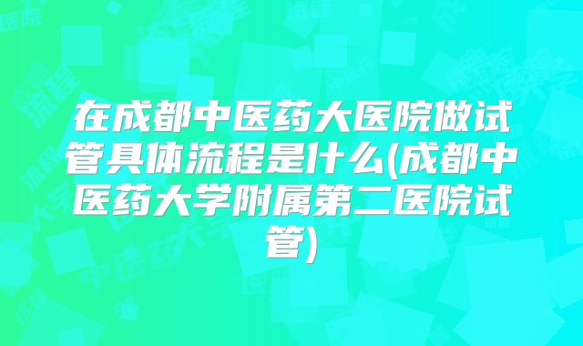 在成都中医药大医院做试管具体流程是什么(成都中医药大学附属第二医院试管)