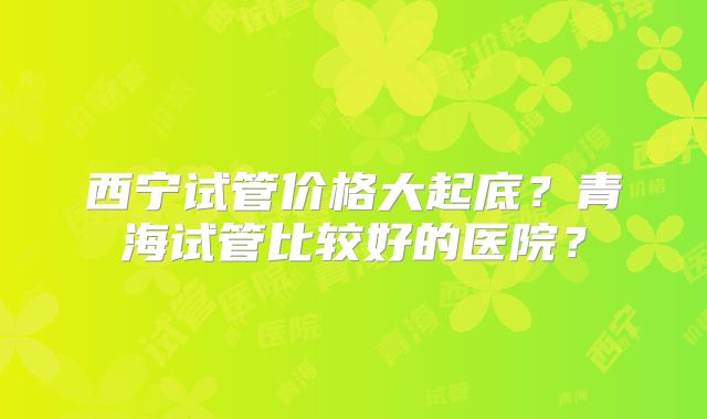 西宁试管价格大起底?青海试管比较好的医院?