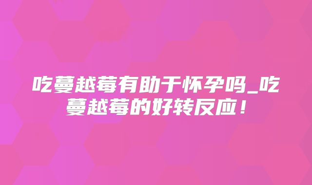 吃蔓越莓有助于怀孕吗_吃蔓越莓的好转反应！