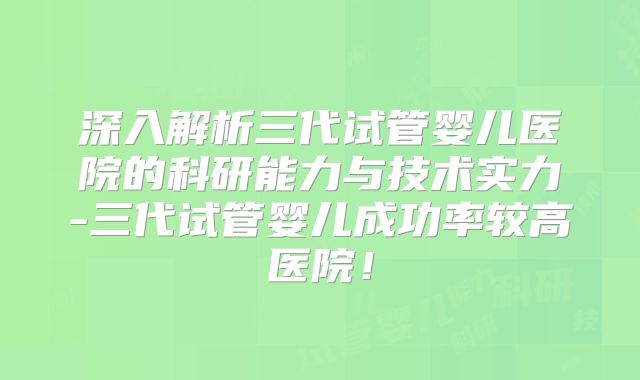 深入解析三代试管婴儿医院的科研能力与技术实力-三代试管婴儿成功率较高医院！