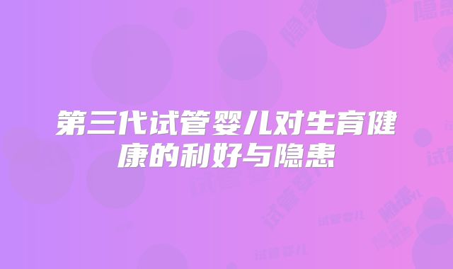 第三代试管婴儿对生育健康的利好与隐患