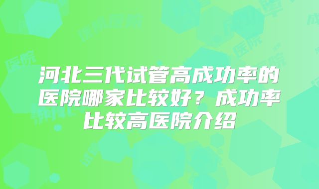 河北三代试管高成功率的医院哪家比较好？成功率比较高医院介绍