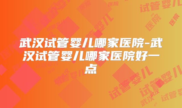 武汉试管婴儿哪家医院-武汉试管婴儿哪家医院好一点