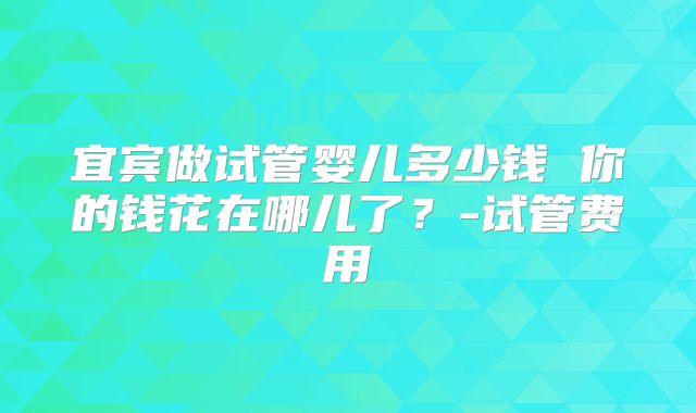 宜宾做试管婴儿多少钱 你的钱花在哪儿了？-试管费用