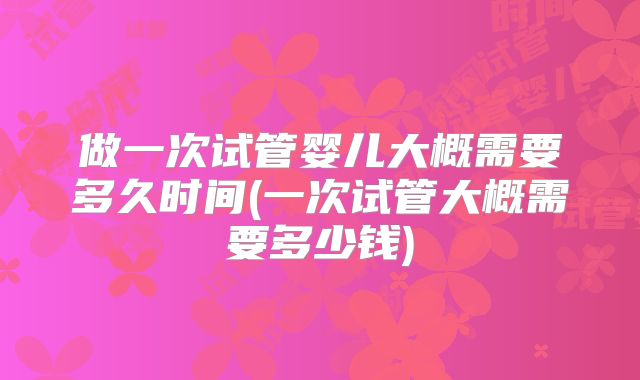 做一次试管婴儿大概需要多久时间(一次试管大概需要多少钱)
