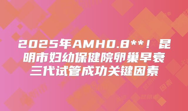 2025年AMH0.8**！昆明市妇幼保健院卵巢早衰三代试管成功关键因素