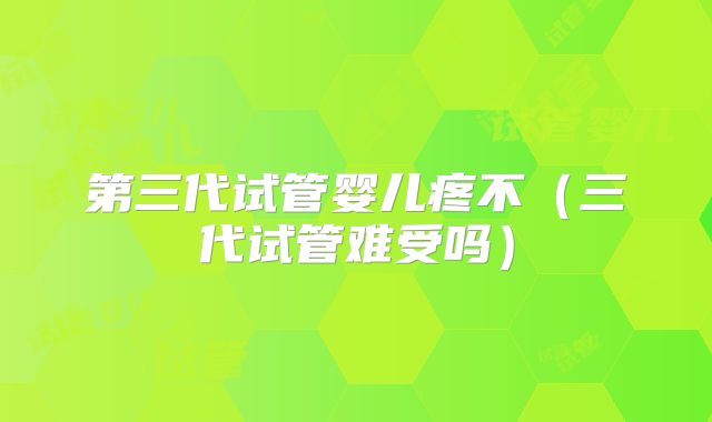 第三代试管婴儿疼不（三代试管难受吗）