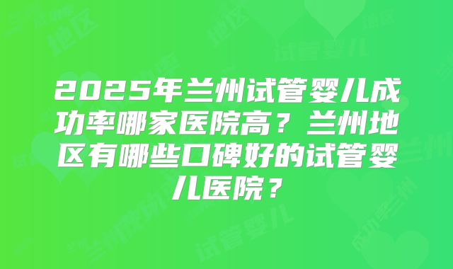 2025年兰州试管婴儿成功率哪家医院高？兰州地区有哪些口碑好的试管婴儿医院？