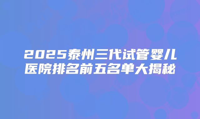 2025泰州三代试管婴儿医院排名前五名单大揭秘
