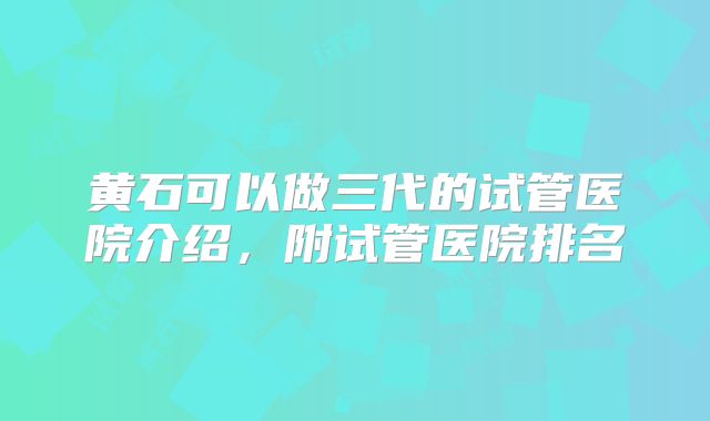 黄石可以做三代的试管医院介绍，附试管医院排名