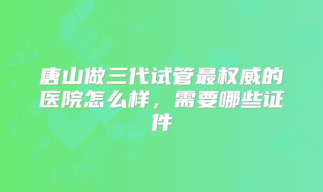 唐山做三代试管最权威的医院怎么样，需要哪些证件