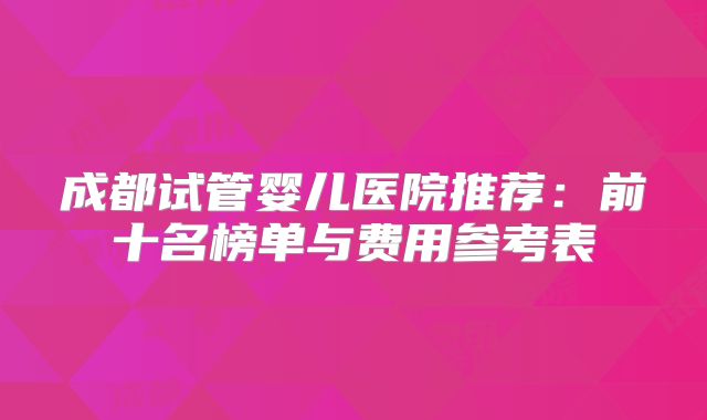 成都试管婴儿医院推荐：前十名榜单与费用参考表