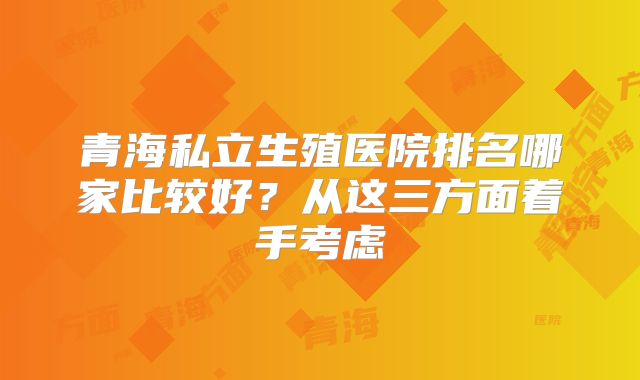 青海私立生殖医院排名哪家比较好？从这三方面着手考虑