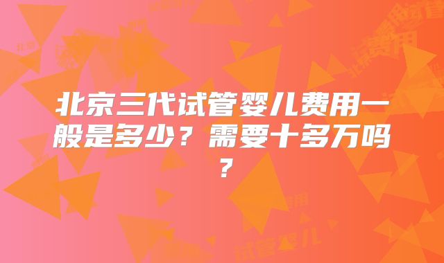 北京三代试管婴儿费用一般是多少？需要十多万吗？